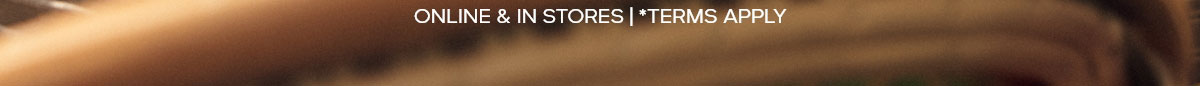 ONLINE & IN STORES | *TERMS APPLY