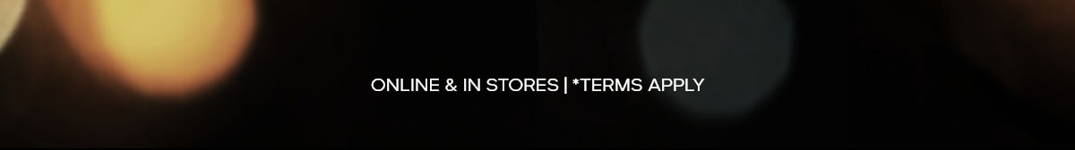 ONLINE & IN STORES | *TERMS APPLY
