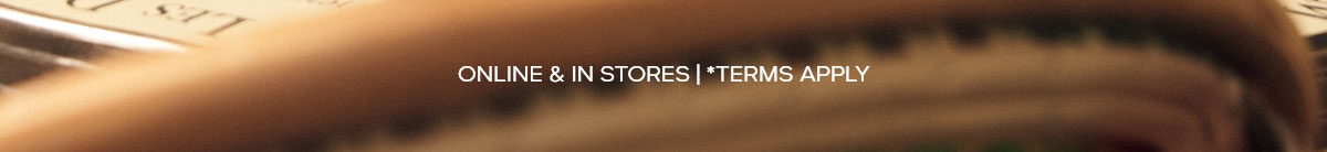 ONLINE & IN STORES | *TERMS APPLY