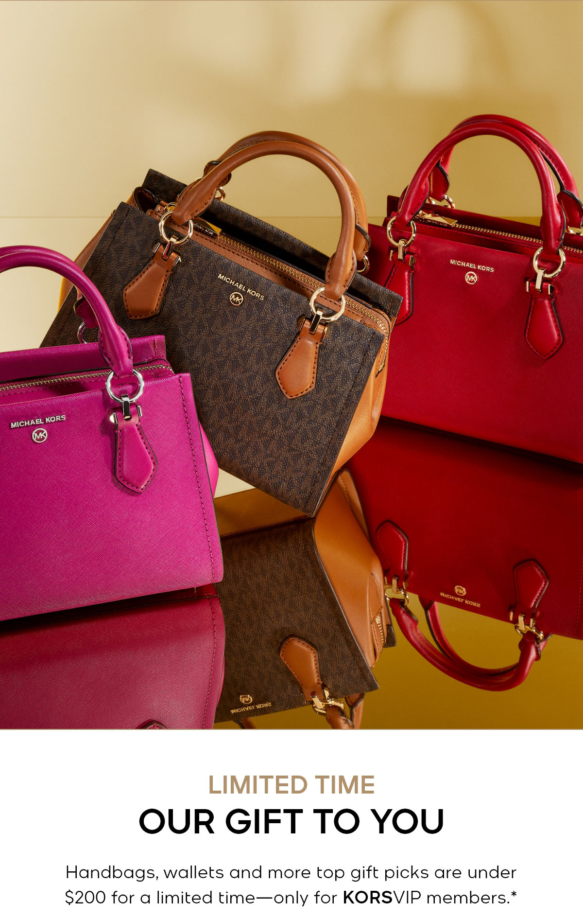 LIMITED TIME OUR GIFT TO YOU Handbags, wallets and more top gift picks are under $200 for a limited time—only for KORSVIP members.*