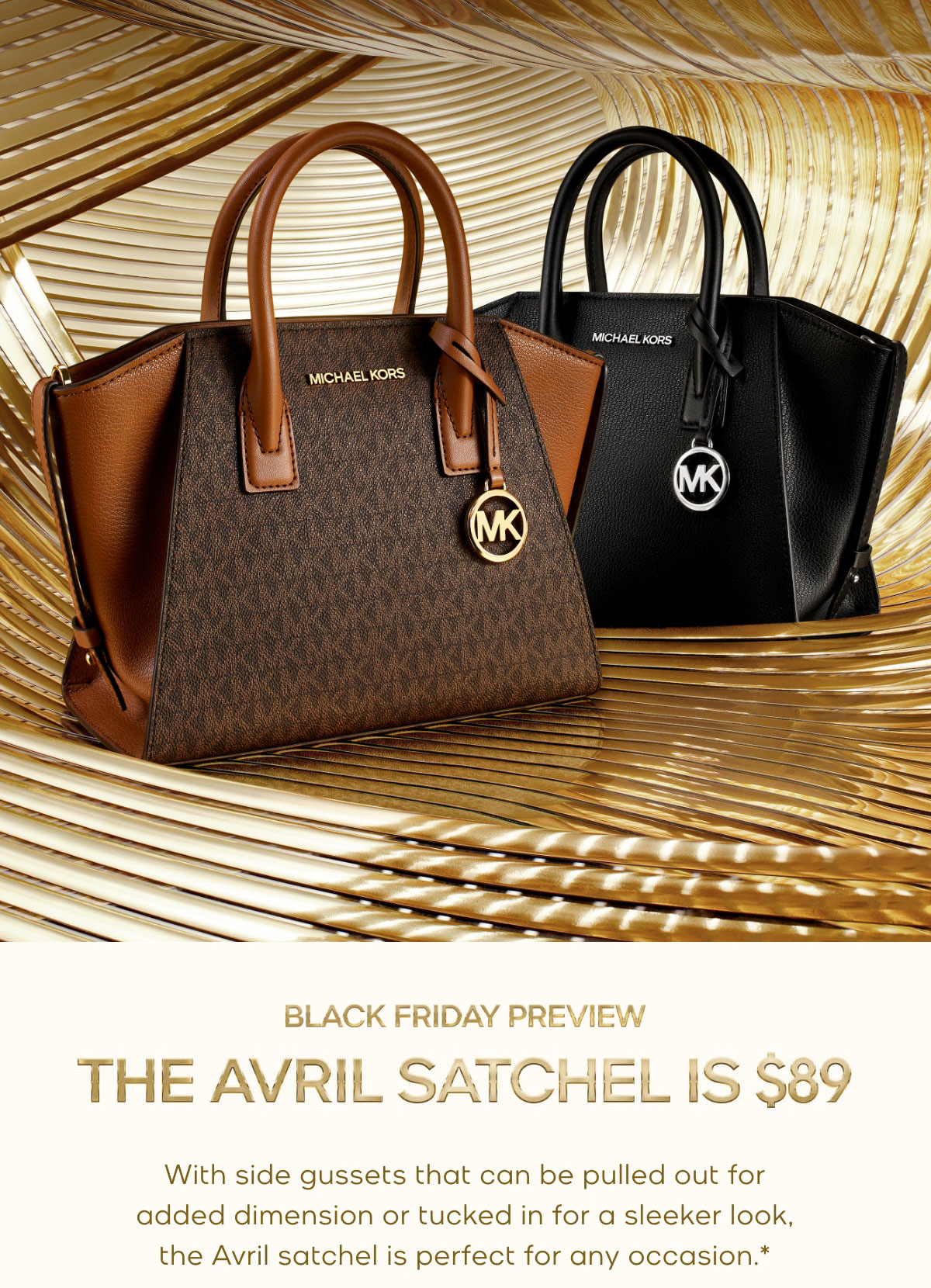 BLACK FRIDAY PREVIEW THE AVRIL SATCHEL IS $89 With side gussets that can be pulled out for added dimension or tucked in for a sleeker look, our Avril satchel is perfect for any occasion.*