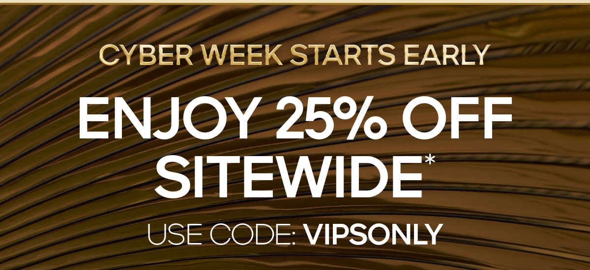 CYBER WEEK STARTS EARLY ENJOY 25% OFF SITEWIDE* USE CODE: VIPSONLY
