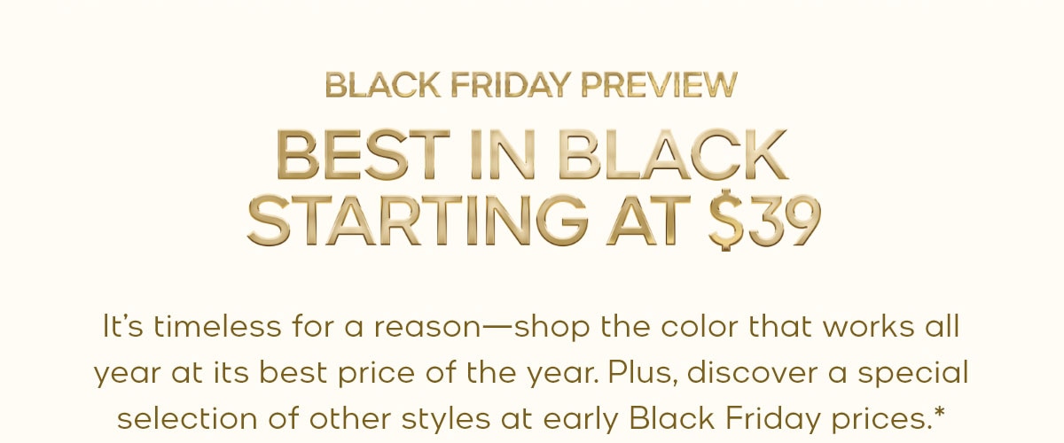 BLACK FRIDAY PREVIEW BEST IN BLACK STARTING AT $39 It’s timeless for a reason—shop the color that works all year at its best price of the year. Plus, discover a special selection of other styles at early Black Friday prices.*