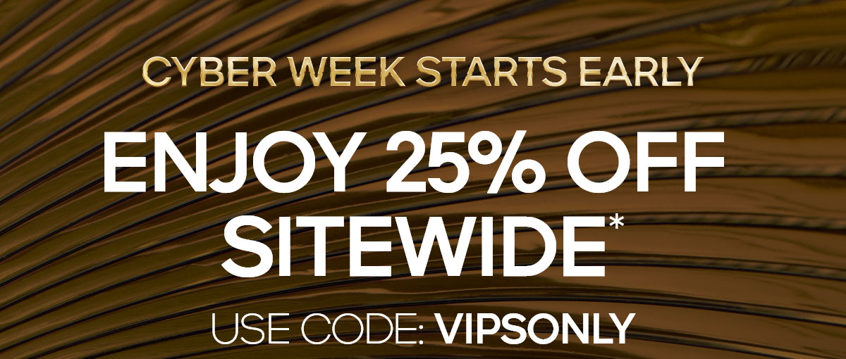 CYBER WEEK STARTS EARLY ENJOY 25% OFF SITEWIDE* USE CODE: VIPSONLY