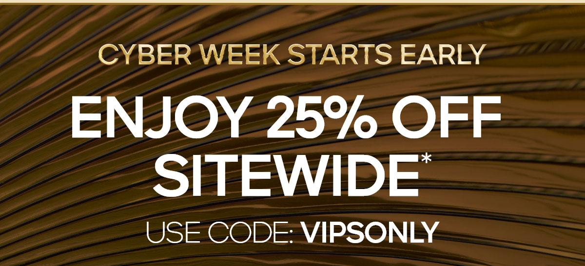 CYBER WEEK STARTS EARLY ENJOY 25% OFF SITEWIDE* USE CODE: VIPSONLY