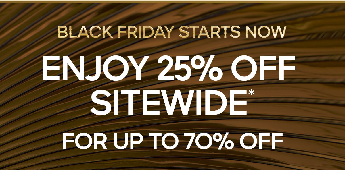 BLACK FRIDAY STARTS NOW ENJOY 25% OFF SITEWIDE* FOR UP TO 70% OFF