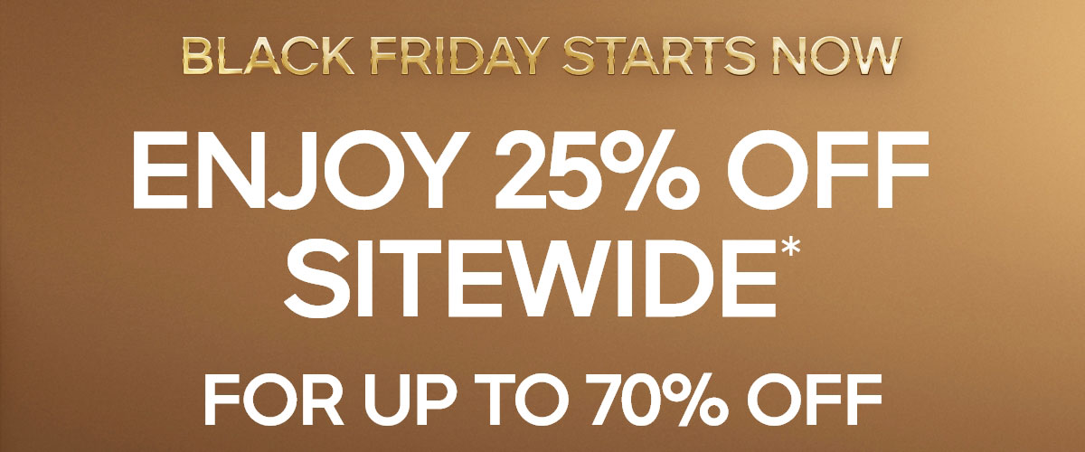 BLACK FRIDAY STARTS NOW ENJOY 25% OFF SITEWIDE* FOR UP TO 70% OFF