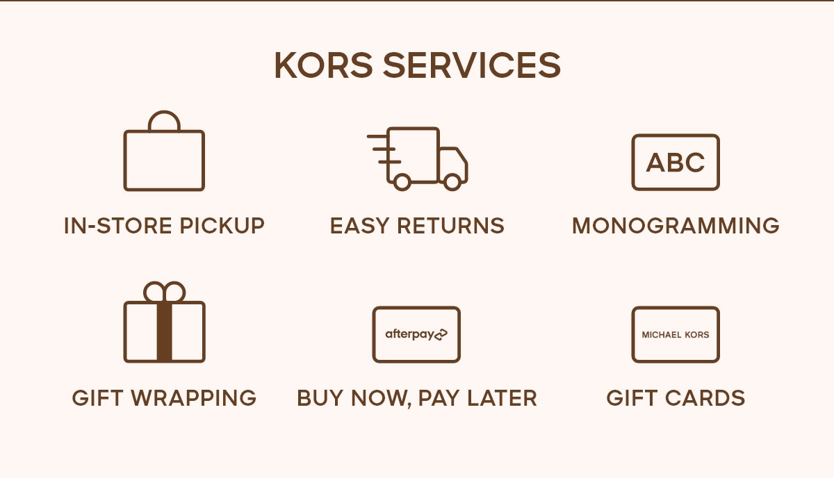 KORS SERVICES IN-STORE PICKUP EASY RETURNS MONOGRAMMING GIFT WRAPPING BUY NOW, PAY LATER GIFT CARDS