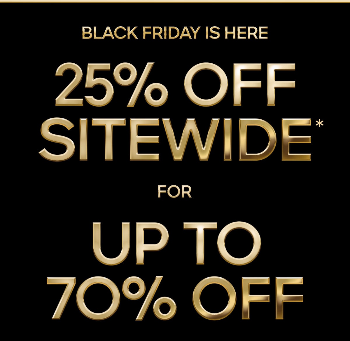 BLACK FRIDAY IS HERE 25% OFF SITEWIDE* FOR UP TO 70% OFF