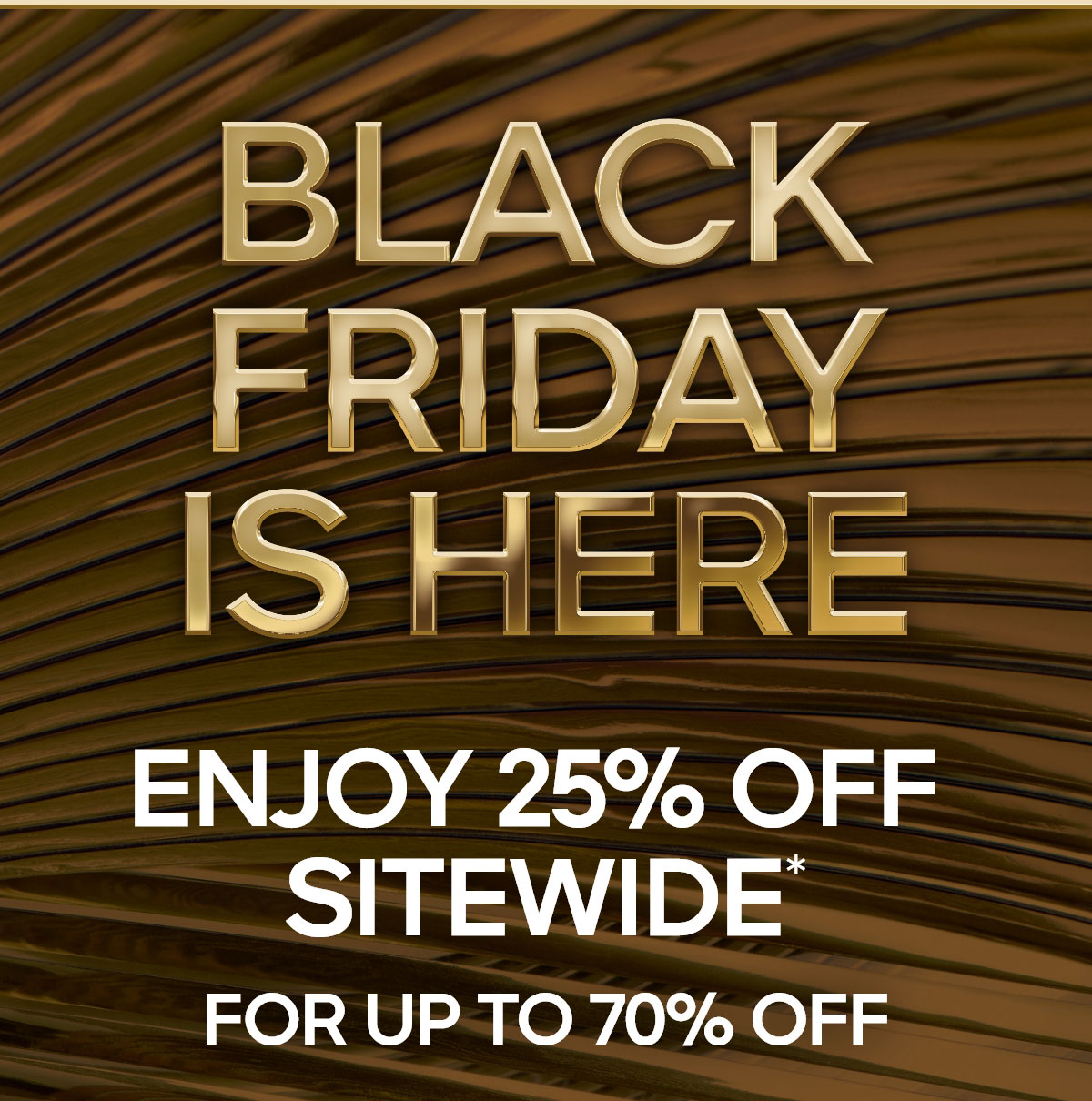 BLACK FRIDAY IS HERE 25% OFF SITEWIDE* FOR UP TO 70% OFF