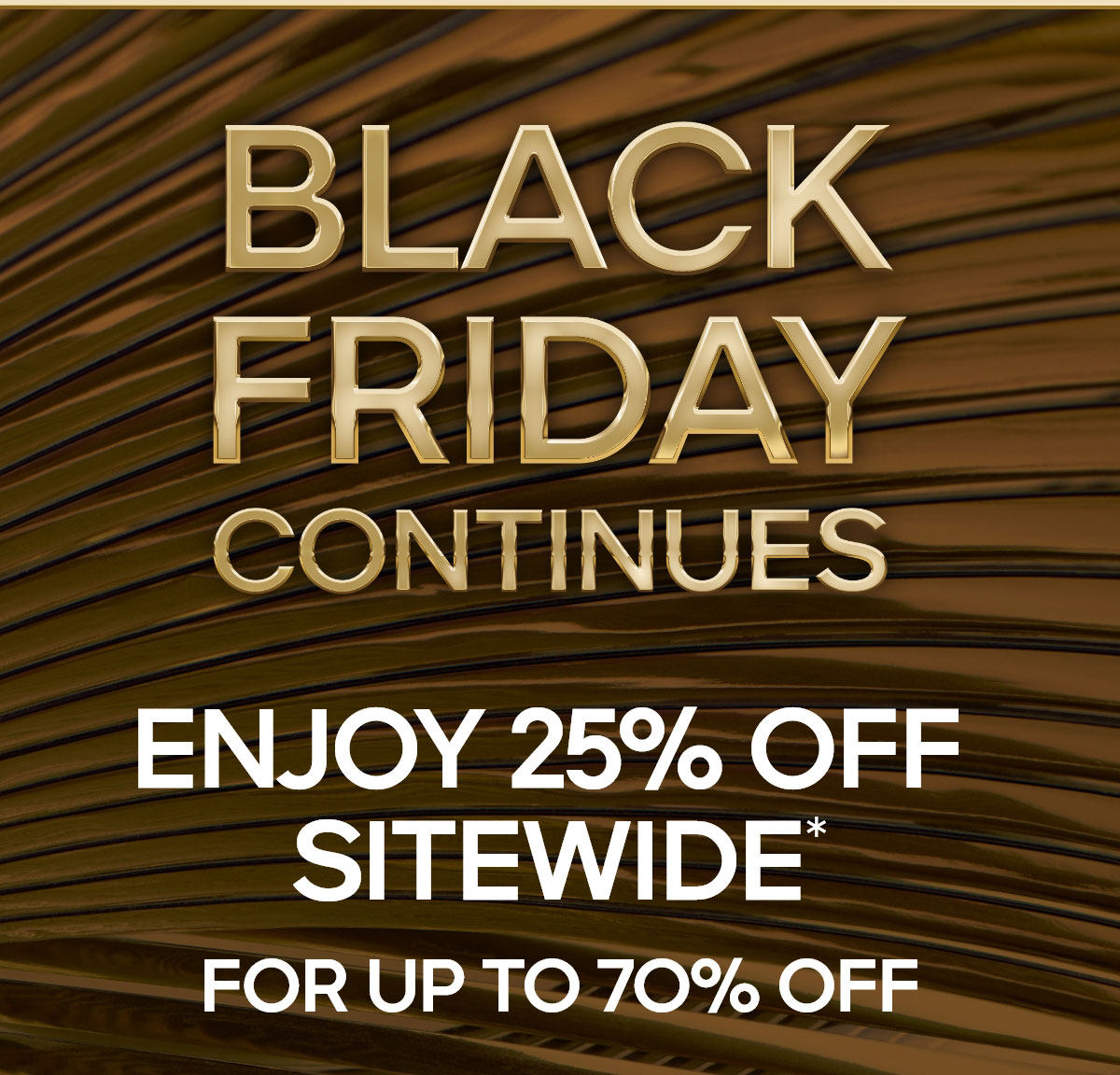 BLACK FRIDAY CONTINUES 25% OFF SITEWIDE* FOR UP TO 70% OFF