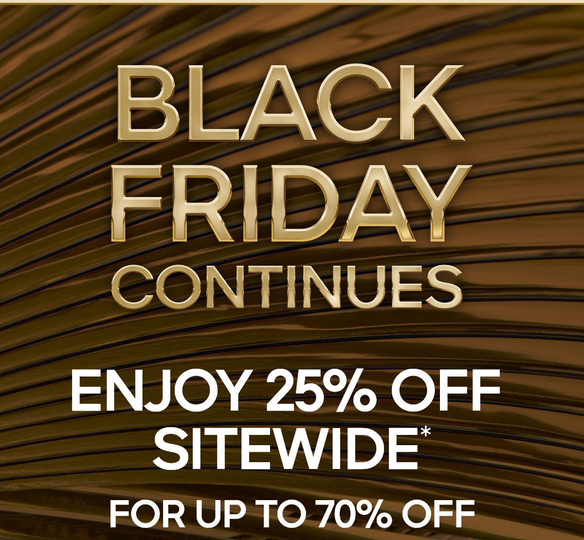 BLACK FRIDAY CONTINUES 25% OFF SITEWIDE* FOR UP TO 70% OFF