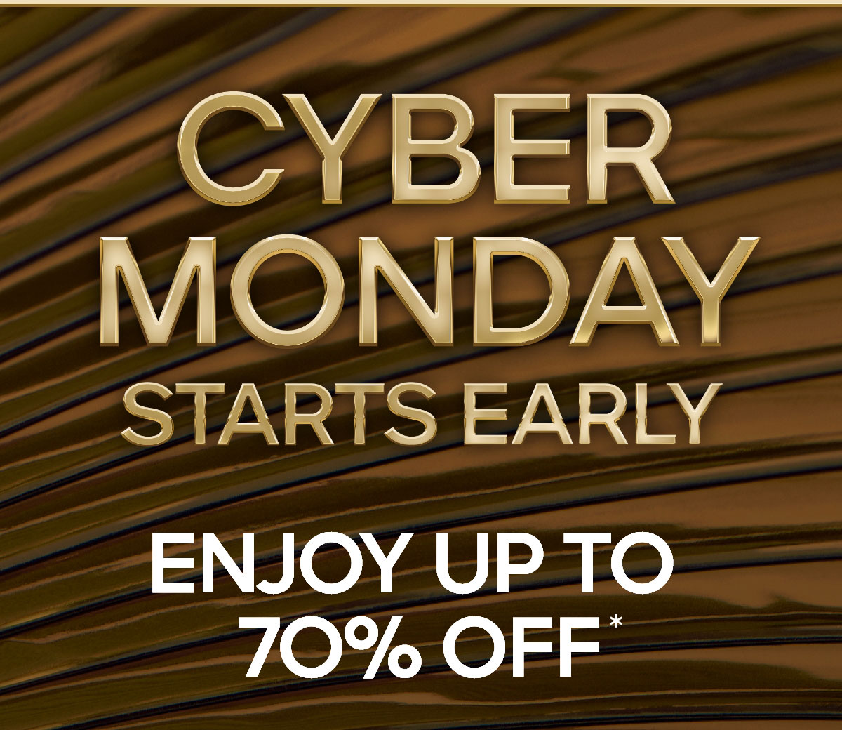 CYBER MONDAY STARTS EARLY ENJOY UP TO 70% OFF*