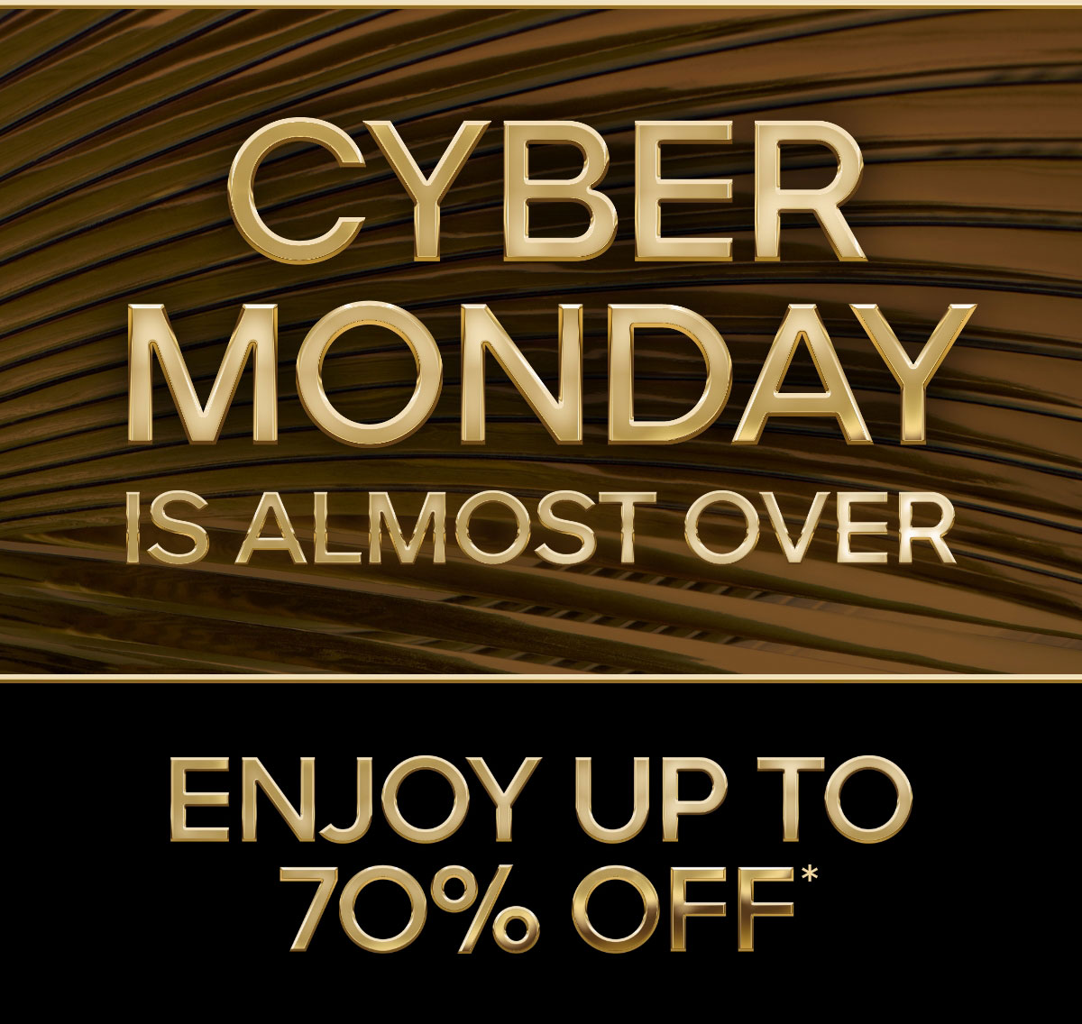 CYBER MONDAY IS ALMOST OVER ENJOY UP TO 70% OFF*