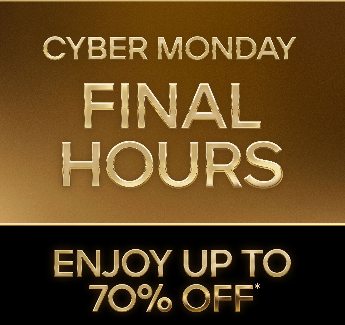 CYBER MONDAY FINAL HOURS ENJOY UP TO 70% OFF*