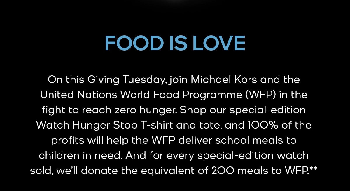 FOOD IS LOVE On this Giving Tuesday, join Michael Kors and the United Nations World Food Programme (WFP) in the fight to reach zero hunger. Shop our special-edition Watch Hunger Stop T-shirt and tote, and 100% of the profits will help the WFP deliver school meals to children in need. And for every special-edition watch sold, we’ll donate the equivalent of 200 meals to WFP.