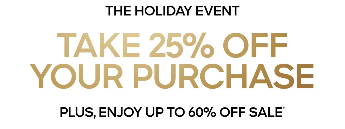 THE HOLIDAY EVENT TAKE 25% OFF YOUR PURCAHSE PLUS, ENJOY UP TO 60% OFF SALE*