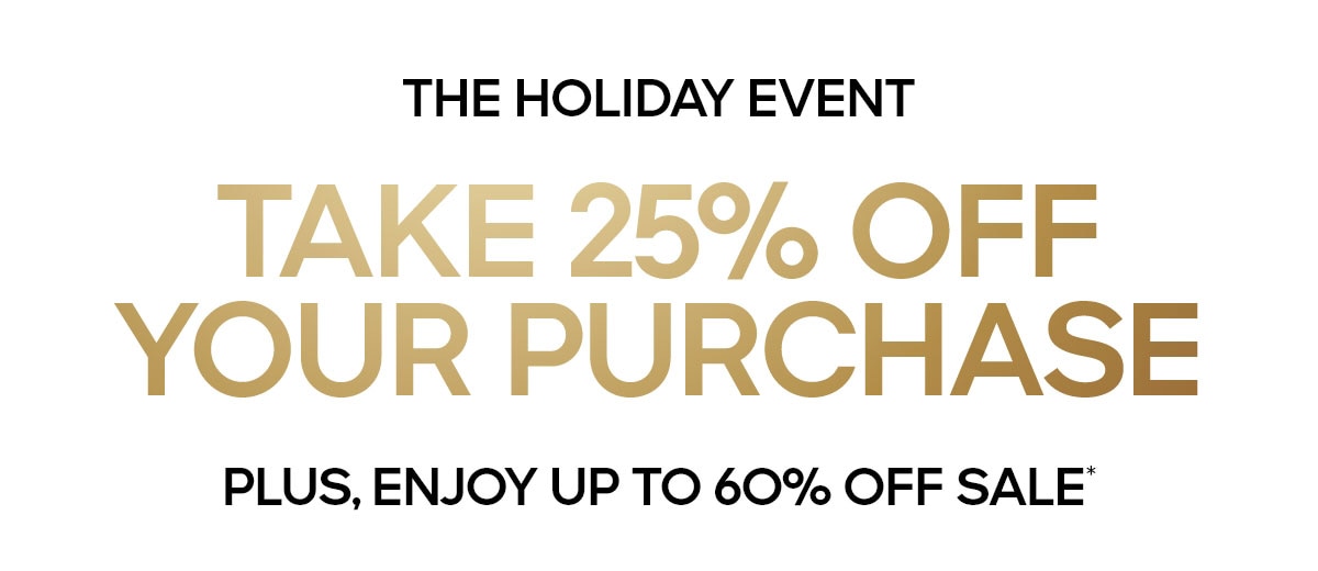 THE HOLIDAY EVENT TAKE 25% OFF YOUR PURCAHSE PLUS, ENJOY UP TO 60% OFF SALE*