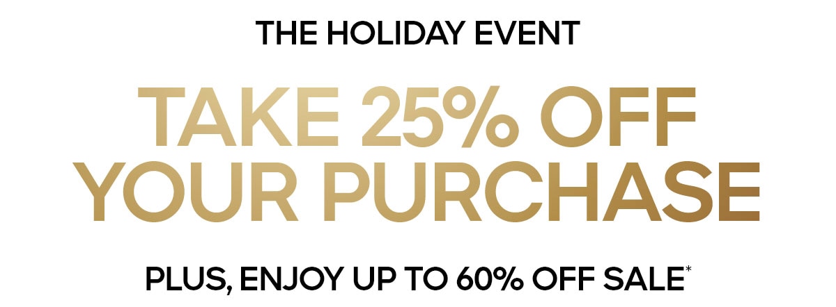 THE HOLIDAY EVENT TAKE 25% OFF YOUR PURCAHSE PLUS, ENJOY UP TO 60% OFF SALE*