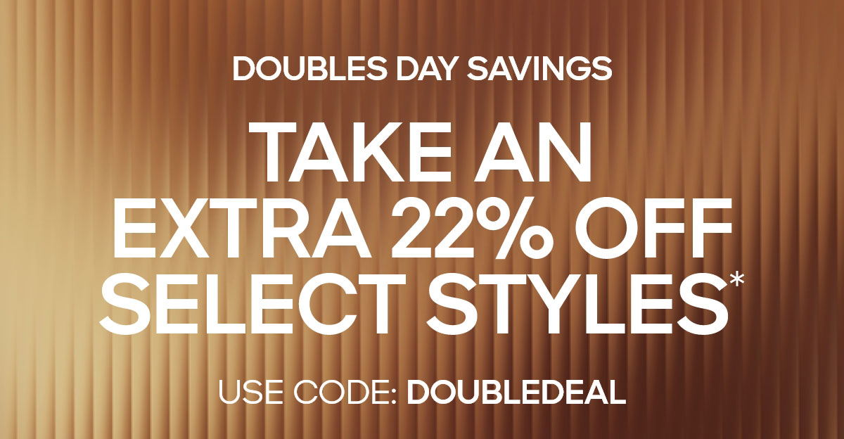 DOUBLES DAY SAVINGS TAKE AN EXTRA 22% OFF SELECT STYLES* USE CODE: DOUBLEDEAL