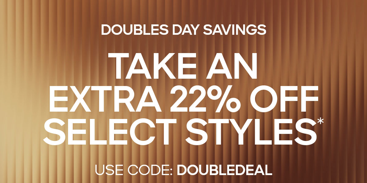 DOUBLES DAY SAVINGS TAKE AN EXTRA 22% OFF SELECT STYLES* USE CODE: DOUBLEDEAL