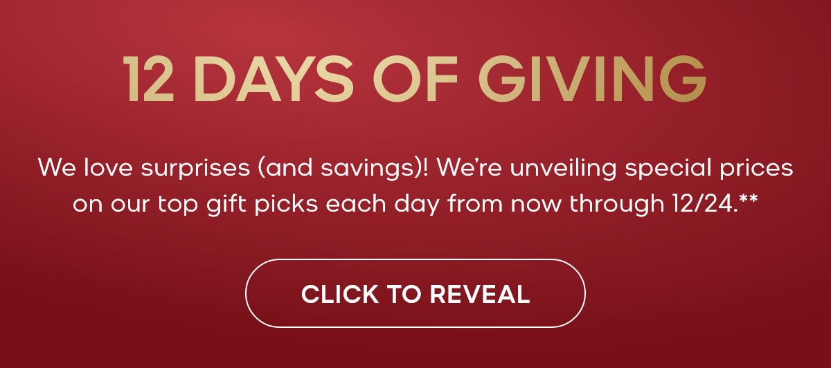 12 DAYS OF GIVING We love surprises (and savings)! We're unveiling special prices on our top gift picks each day from now through 12/24.** CLICK TO REVEAL