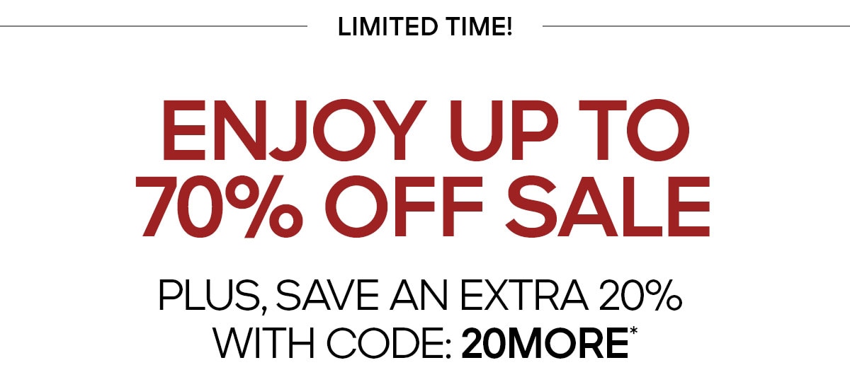 LIMITED TIME ENJOY UP TO 70% OFF SALE PLUS, SAVE AN EXTRA 20% WITH CODE: 20MORE*