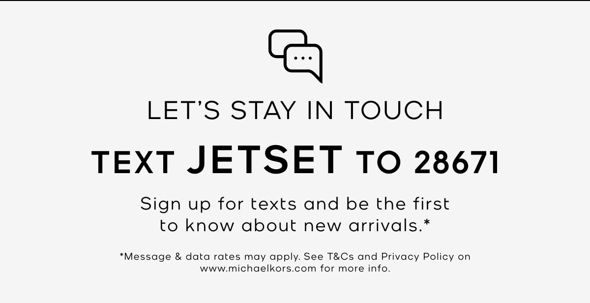 LET'S STAY IN TOUCH TEXT JETSET TO 28671 Sign up for texts and be the first to know about new arrivals.* *Message & data rates may apply. See T&Cs and Privacy Policy on www.michaelkors.com for more info.