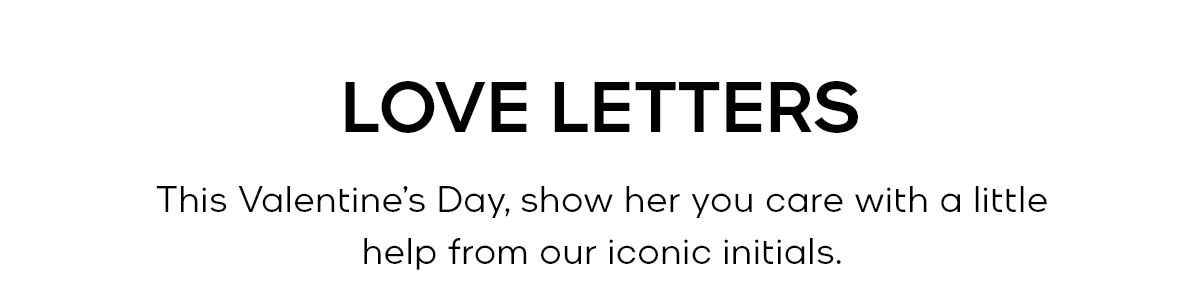 LOVE LETTERS This Valentine’s Day, show her you care with a little help from our iconic initials. 