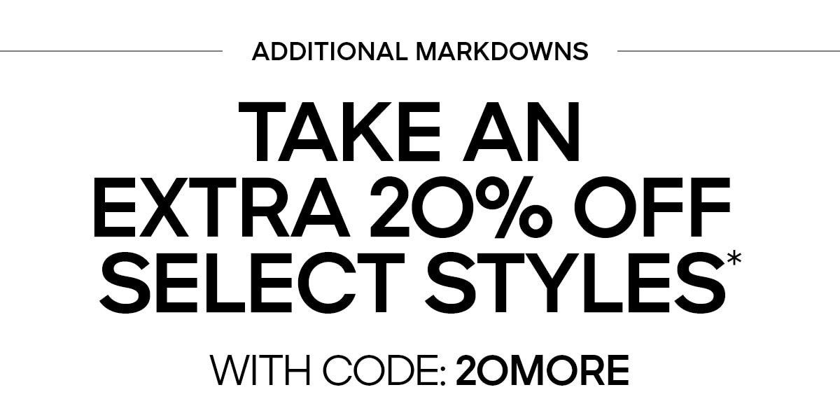 ADDITIONAL MARKDOWNS TAKE AN EXTRA 20% OFF SELECT STYLES* WITH CODE: 20MORE