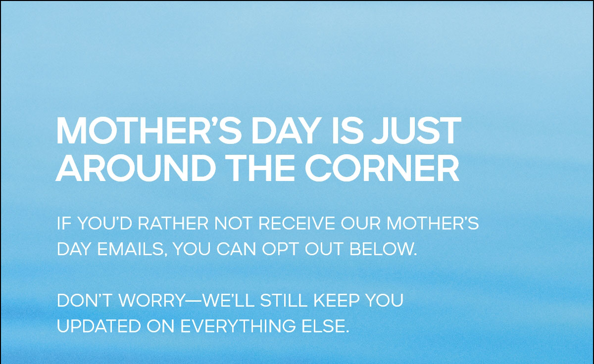MOTHER'S DAY IS JUST AROUND THE CORNER IF YOU'D RATHER NOT RECEIVE OUR MOTHER'S DAY EMAILS, YOU CAN OPT OUT BELOW. DON'T WORRY--WE'LL STILL KEEP YOU UPDATED ON EVERYTHING ELSE.
