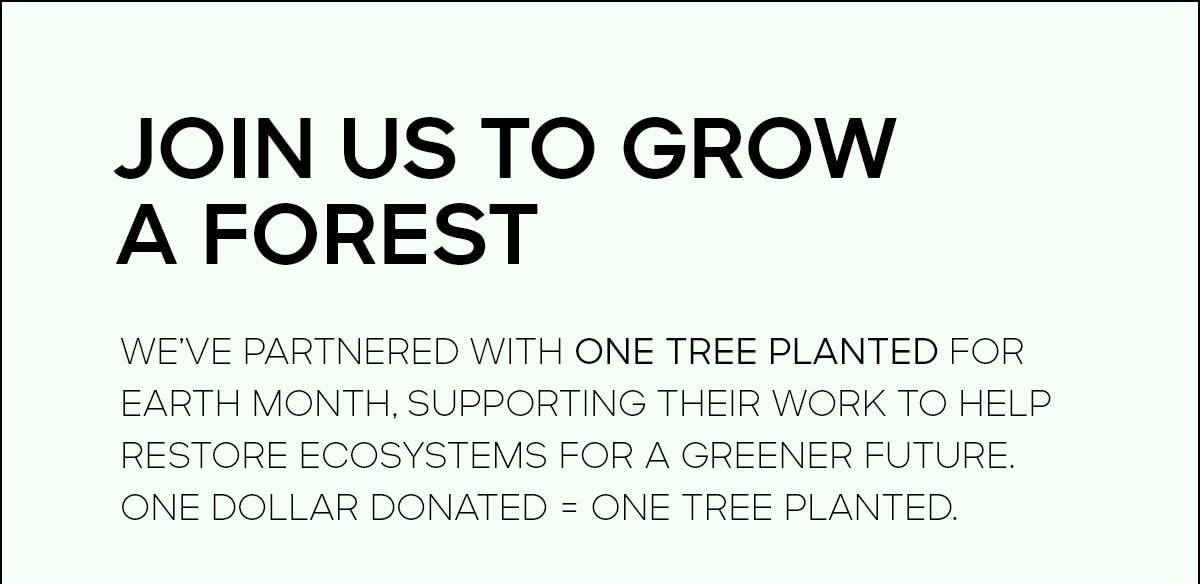JOIN US TO GROW A FOREST We’ve partnered with One Tree Planted for Earth Month, supporting their work to help restore ecosystems for a greener future. One dollar donated = one tree planted.