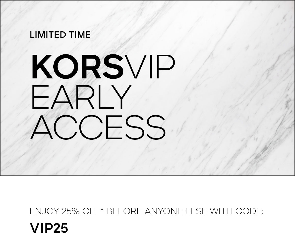 LIMITED TIME KORSVIP EARLY ACCESS ENJOY 25% OFF* BEFORE ANYONE ELSE WITH CODE: VIP25