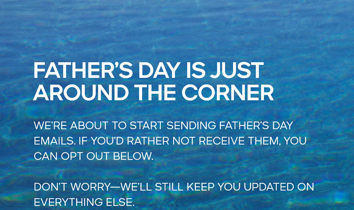 FATHER'S DAY IS JUST AROUND THE CORNER WE'RE ABOUT TO START SENDING FATHER'S DAY EMAILS. IF YOU'D RATHER NOT RECEIVE THEM, YOU CAN OPT OUT BELOW. DON'T WORRY--WE'LL STILL KEEP YOU UPDATED ON EVERYTHING ELSE.