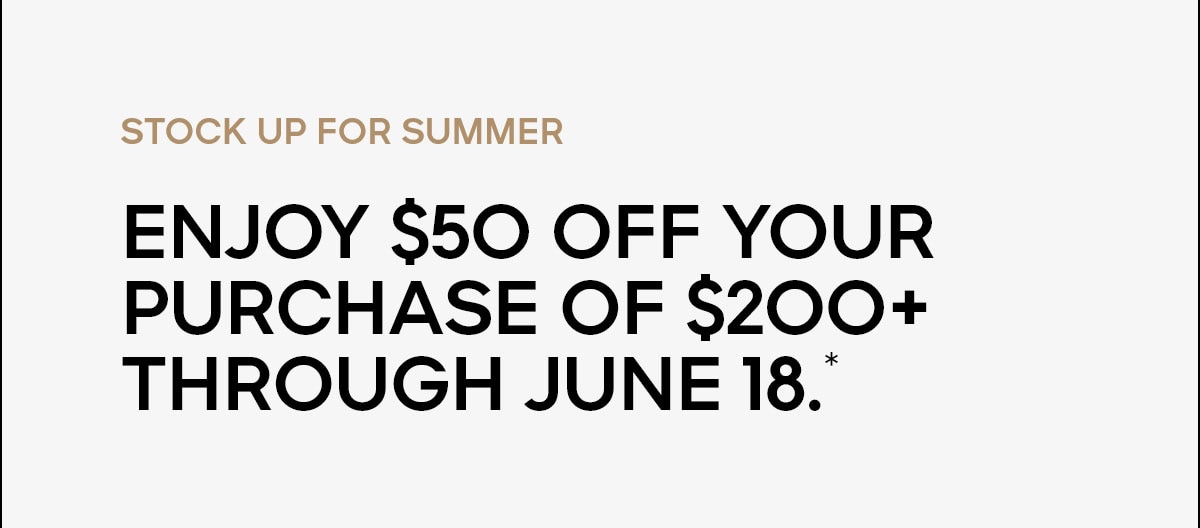 STOCK UP FOR SUMMER Enjoy $50 off your purchase of $200+ through June 18.*