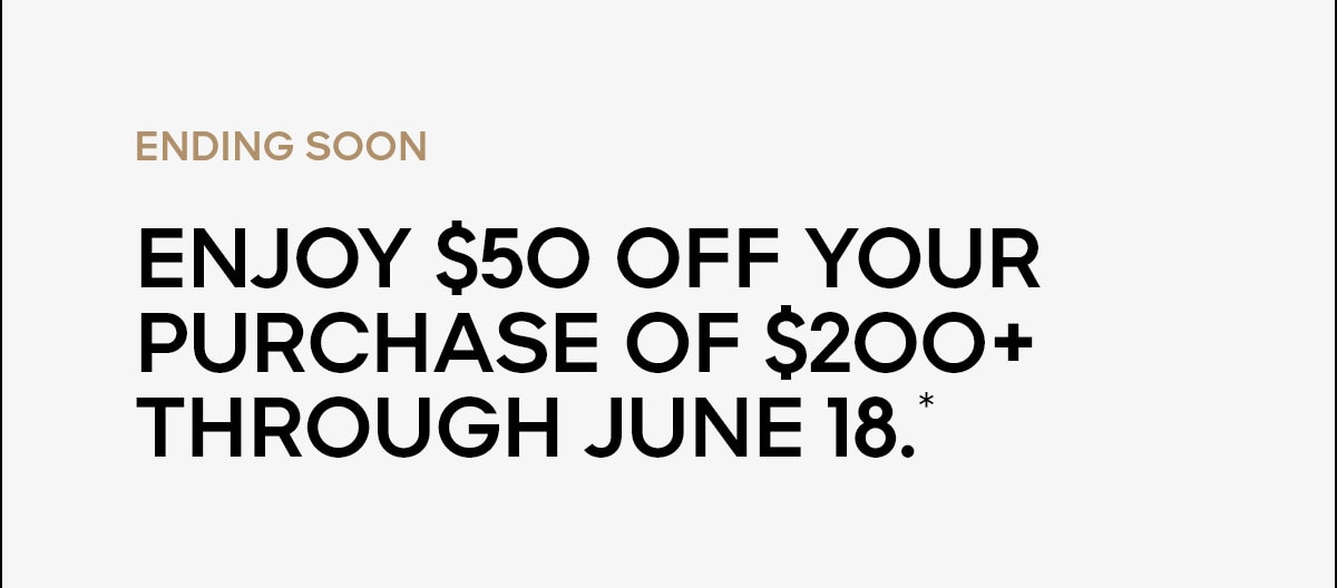 ENDING SOON Enjoy $50 off your purchase of $200+ through June 18.*