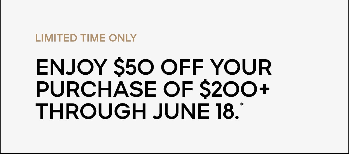 LIMITED TIME ONLY Enjoy $50 off your purchase of $200+ through June 18.*