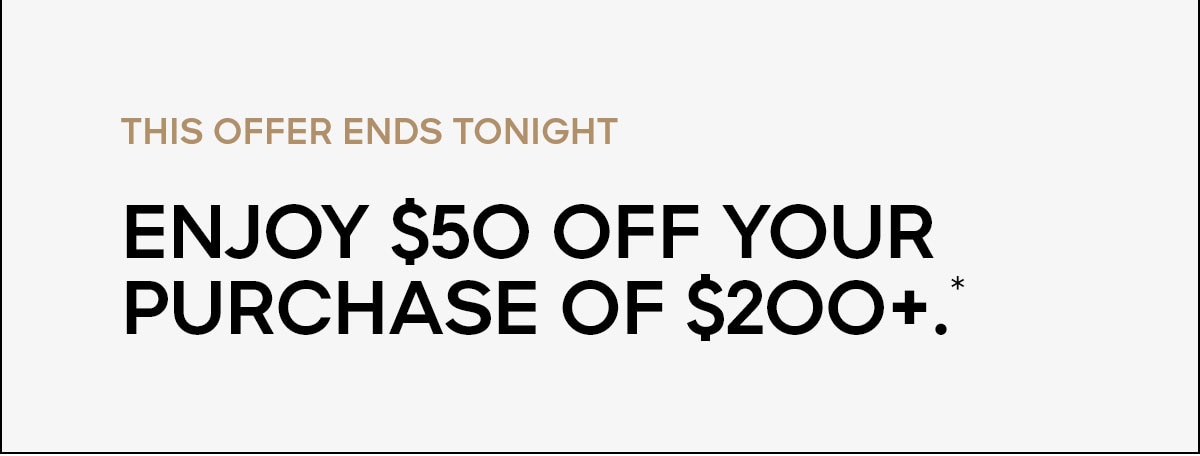 YOUR OFFER ENDS TONIGHT Enjoy $50 off your purchase of $200+.*