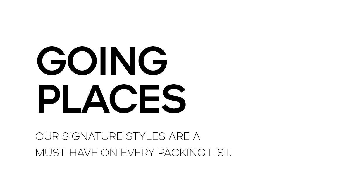 GOING PLACES OUR SIGNATURE STYLES ARE A MUST-HAVE ON EVERY PACKING LIST.