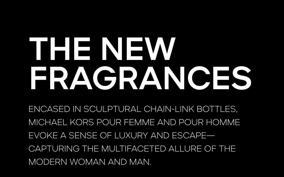 THE NEW FRAGRANCES ENCASED IN SCULPTURAL CHAIN-LINK BOTTLES, MICHAEL KORS POUR FEMME AND POUR HOMME EVOKE A SENSE OF LUXURY AND ESCAPE--CAPTURING THE MULTIFACETED ALURE OF THE MODERN WOMAN AND MAN.