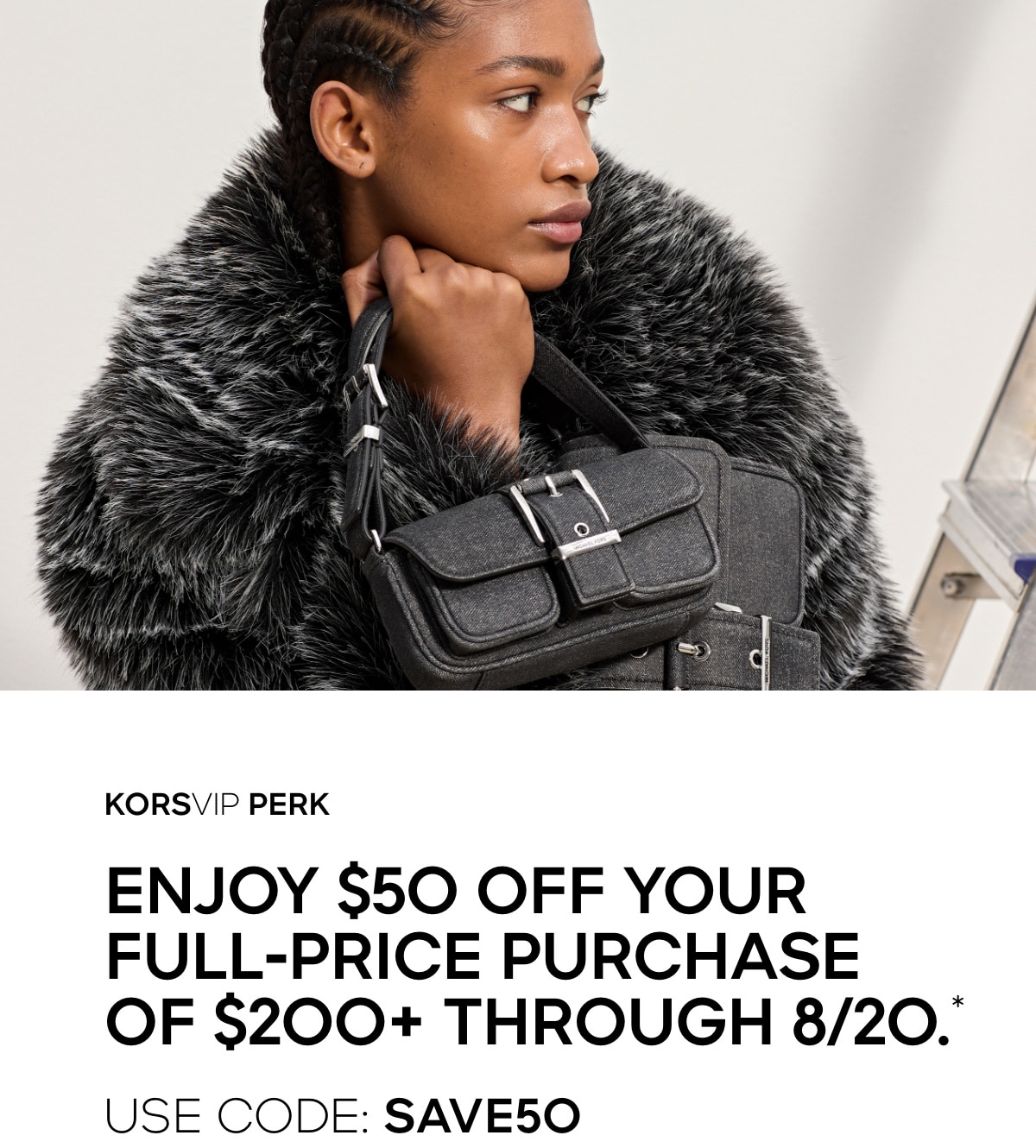 KORSVIP PERK Enjoy $50 off your full-price purchase of $200 or more through August 20.* Use code: SAVE50