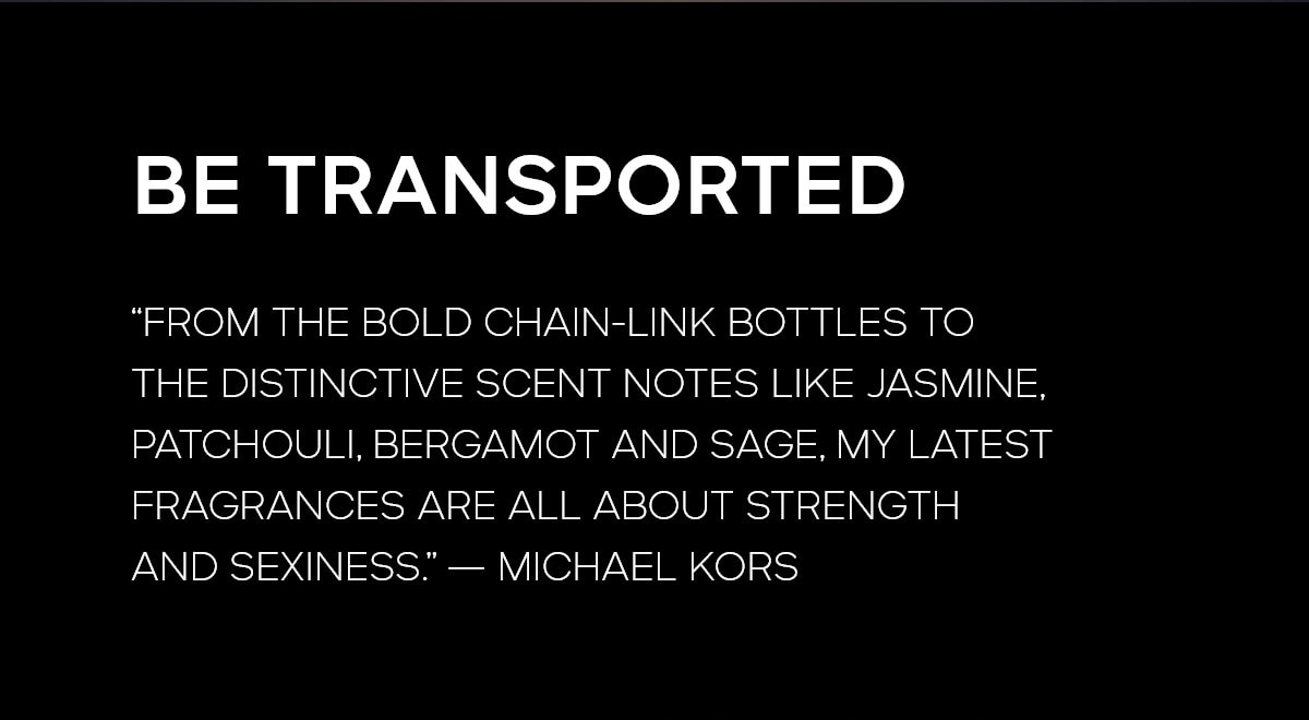 BE TRANSPORTED
FROM THE BOLD CHAIN-LINK BOTTLES TO THE DISTINCITVE SCENT NOTES LIKE JASMINE, PATCHOULI, BERGAMOT AND SAGE, MY LATEST FRAGRANCES ARE ALL ABOUT STRENGTH AND SEXINESS. --MICHAEL KORS
