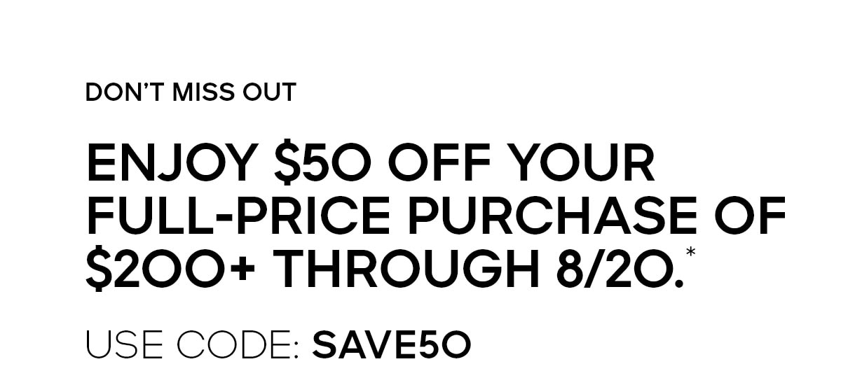 DON'T MISS OUT ENJOY $50 OFF YOUR FULL-PRICE PURCHASE OF $200+ THROUGH 8/20.* USE CODE: SAVE50