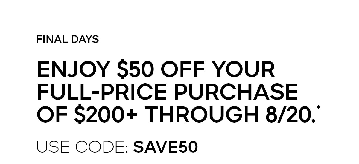 FINAL DAYS ENJOY $50 OFF YOUR FULL-PRICE PURCHASE OF $200+ THROUGH 8/20.* USE CODE: SAVE50