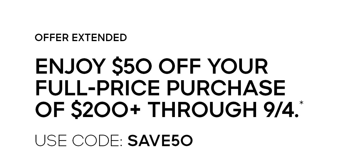 OFFER EXTENDED ENJOY $50 OFF YOUR FULL-PRICE PURCHASE OF $200 OR MORE THROUGH 9/4.* USE CODE: SAVE50
