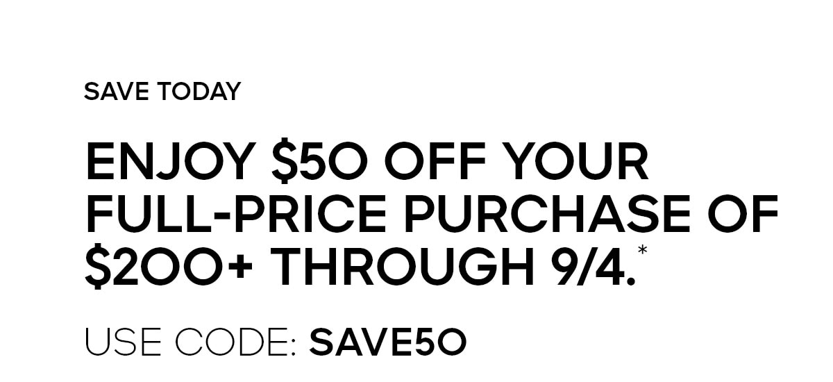 SAVE TODAY ENJOY $50 OFF YOUR FULL-PRICE PURCHASE OF $200+ THROUGH 9/4.* USE CODE: SAVE50