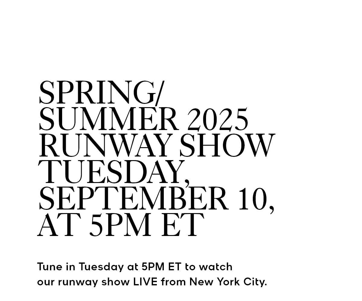 SPRING/SUMMER 2025 RUNWAY SHOW TUESDAY, SEPTEMBER 10, AT 5PM ET Tune in Tuesday at 5PM ET to watch our runway show LIVE from New York City.