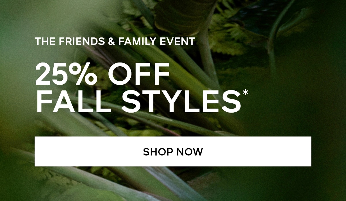 THE FRIENDS & FAMILY EVENT 25% OFF FALL STYLES* SHOP NOW