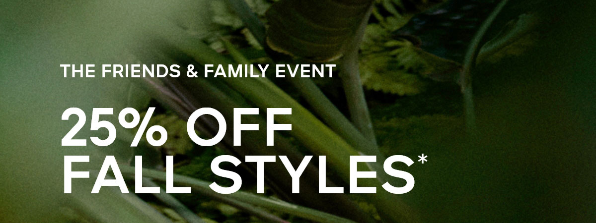 THE FRIENDS & FAMILY EVENT 25% OFF FALL STYLES*