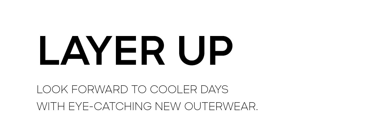 LAYER UP LOOK FORWARD TO COOLER DAYS WITH EYE-CATCHING NEW OUTERWEAR.